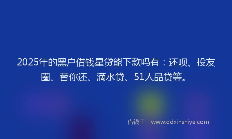 2025年的黑户借钱星贷能下款吗有：还呗、投友圈、替你还、滴水贷、51人品贷等。