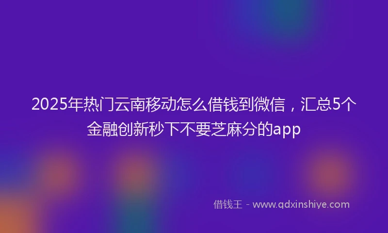 2025年热门云南移动怎么借钱到微信，汇总5个金融创新秒下不要芝麻分的app