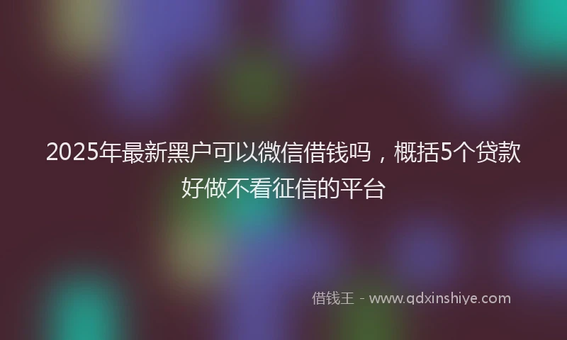 2025年最新黑户可以微信借钱吗，概括5个贷款好做不看征信的平台