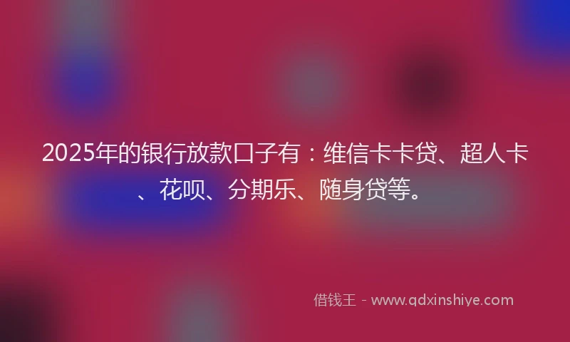 2025年的银行放款口子有：维信卡卡贷、超人卡、花呗、分期乐、随身贷等。