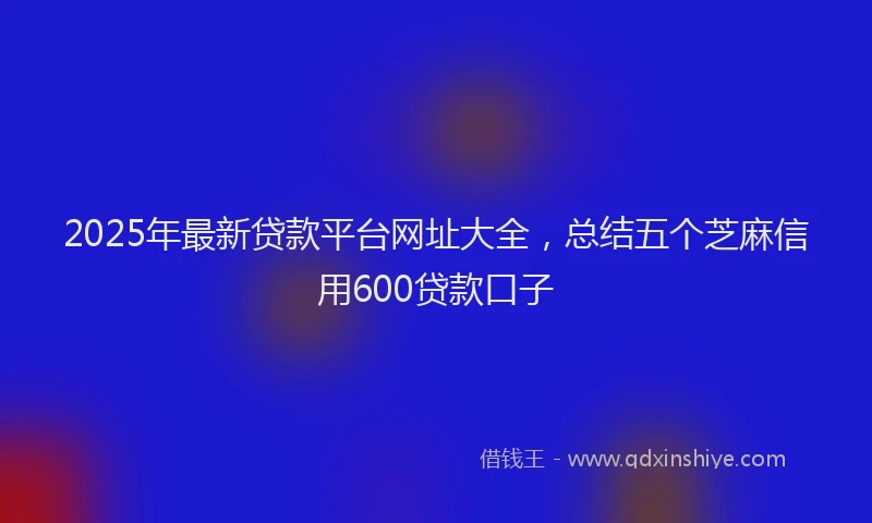 2025年最新贷款平台网址大全，总结五个芝麻信用600贷款口子