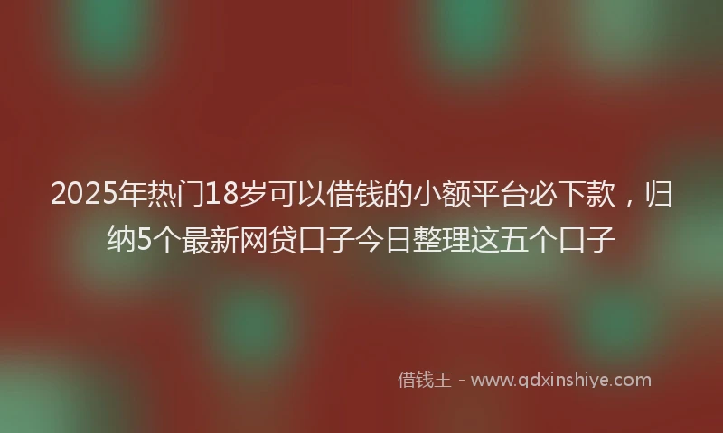 2025年热门18岁可以借钱的小额平台必下款，归纳5个最新网贷口子今日整理这五个口子