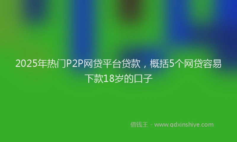 2025年热门P2P网贷平台贷款，概括5个网贷容易下款18岁的口子