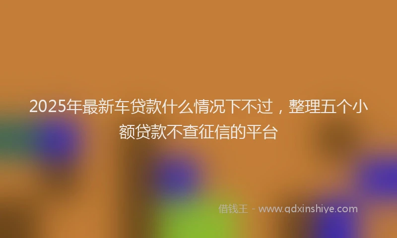 2025年最新车贷款什么情况下不过，整理五个小额贷款不查征信的平台