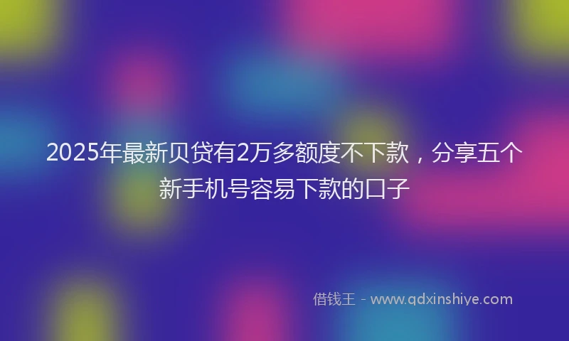 2025年最新贝贷有2万多额度不下款，分享五个新手机号容易下款的口子