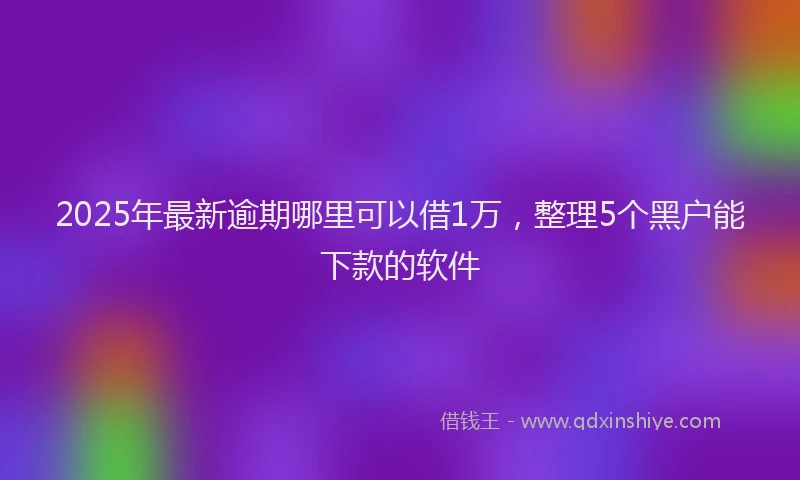 2025年最新逾期哪里可以借1万，整理5个黑户能下款的软件