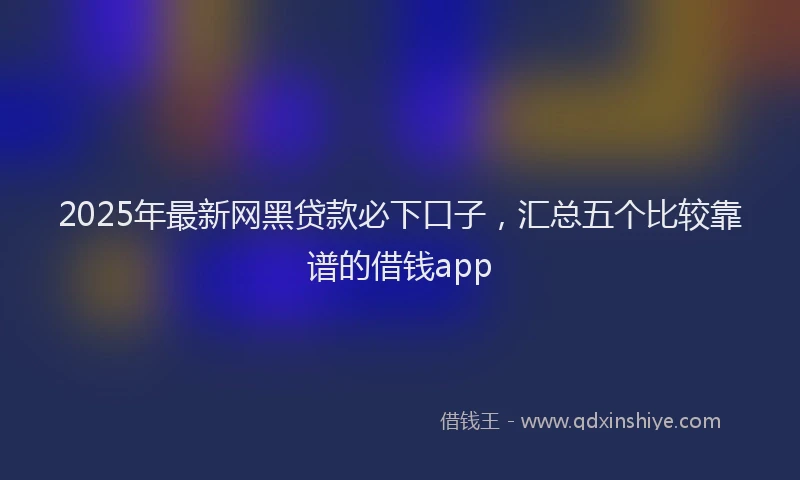 2025年最新网黑贷款必下口子，汇总五个比较靠谱的借钱app