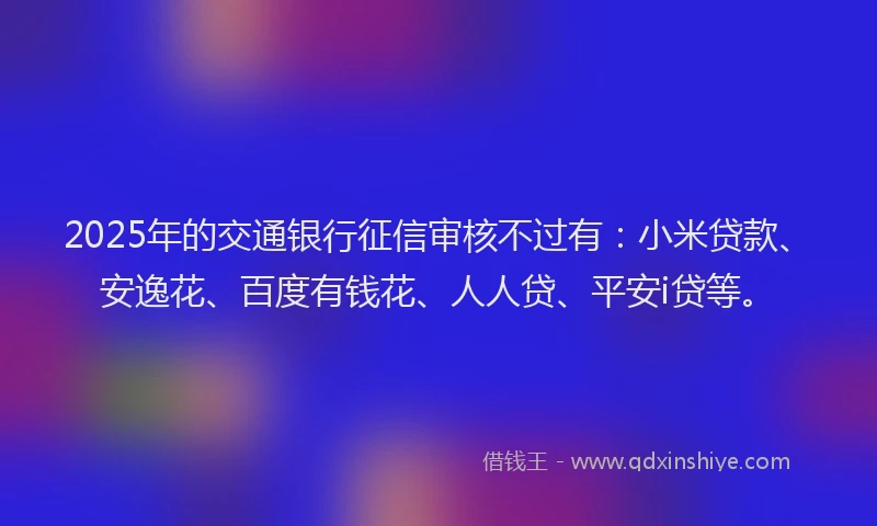 2025年的交通银行征信审核不过有：小米贷款、安逸花、百度有钱花、人人贷、平安i贷等。