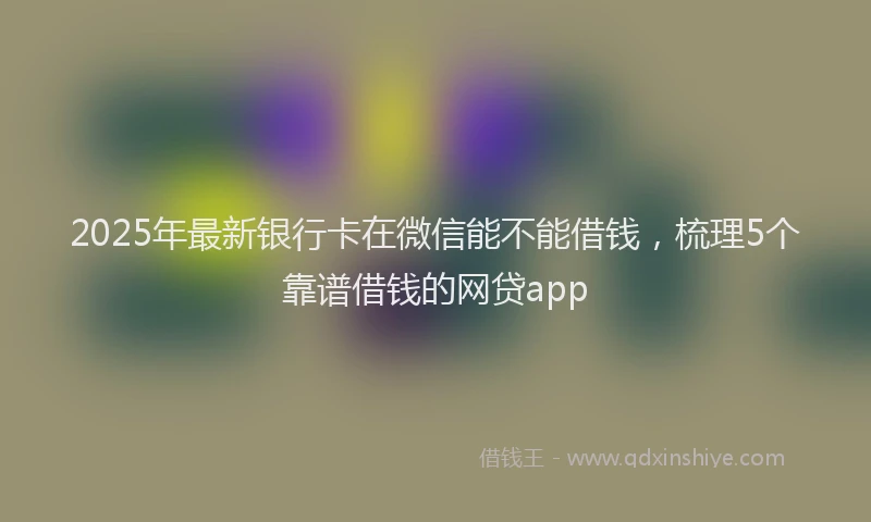 2025年最新银行卡在微信能不能借钱，梳理5个靠谱借钱的网贷app