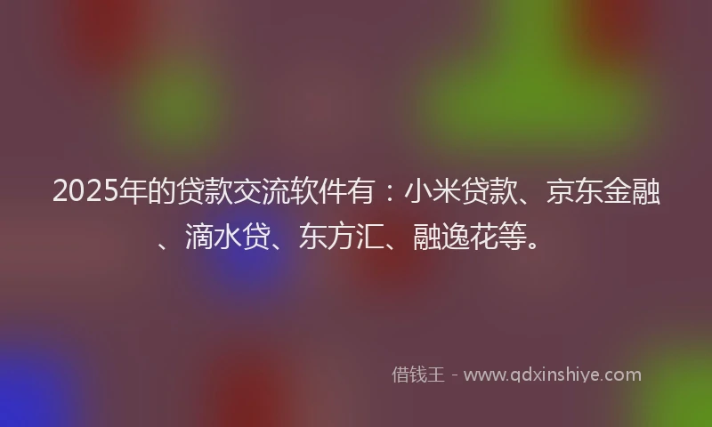 2025年的贷款交流软件有：小米贷款、京东金融、滴水贷、东方汇、融逸花等。