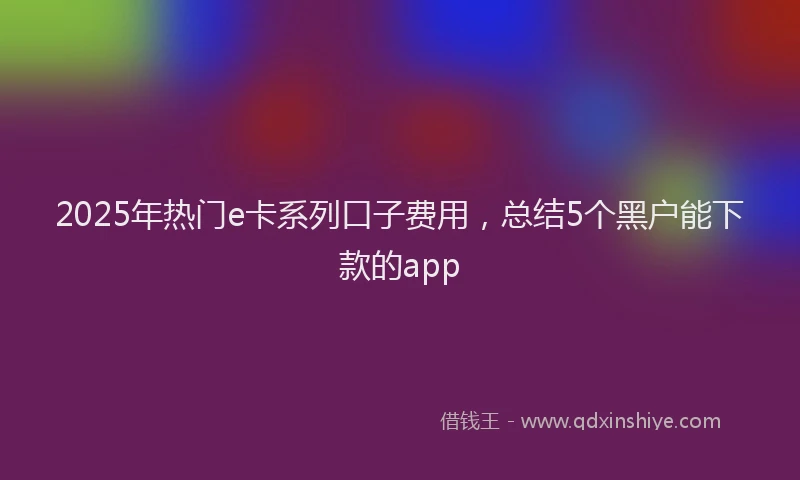 2025年热门e卡系列口子费用，总结5个黑户能下款的app