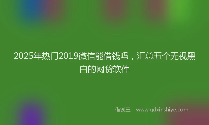 2025年热门2019微信能借钱吗，汇总五个无视黑白的网贷软件