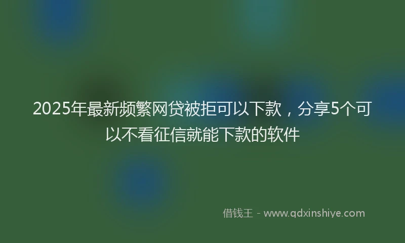 2025年最新频繁网贷被拒可以下款，分享5个可以不看征信就能下款的软件