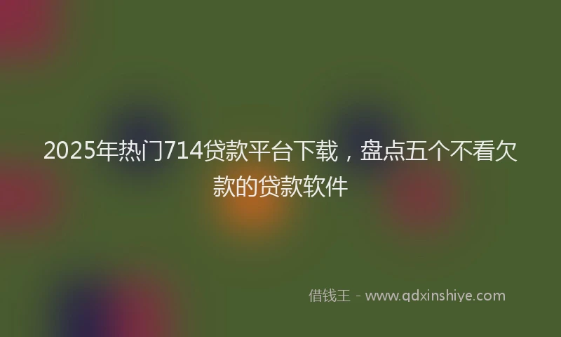 2025年热门714贷款平台下载，盘点五个不看欠款的贷款软件