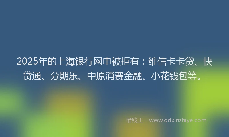 2025年的上海银行网申被拒有：维信卡卡贷、快贷通、分期乐、中原消费金融、小花钱包等。
