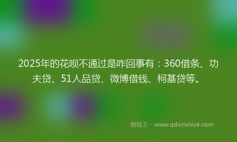 2025年的花呗不通过是咋回事有：360借条、功夫贷、51人品贷、微博借钱、柯基贷等。