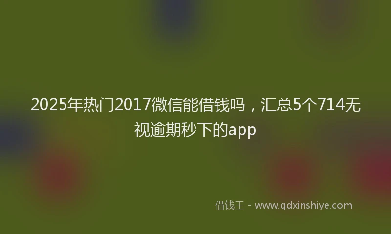 2025年热门2017微信能借钱吗，汇总5个714无视逾期秒下的app