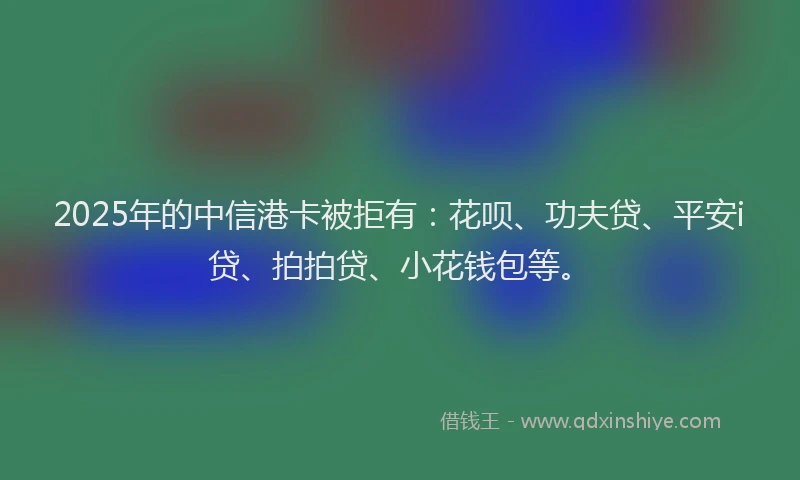 2025年的中信港卡被拒有：花呗、功夫贷、平安i贷、拍拍贷、小花钱包等。