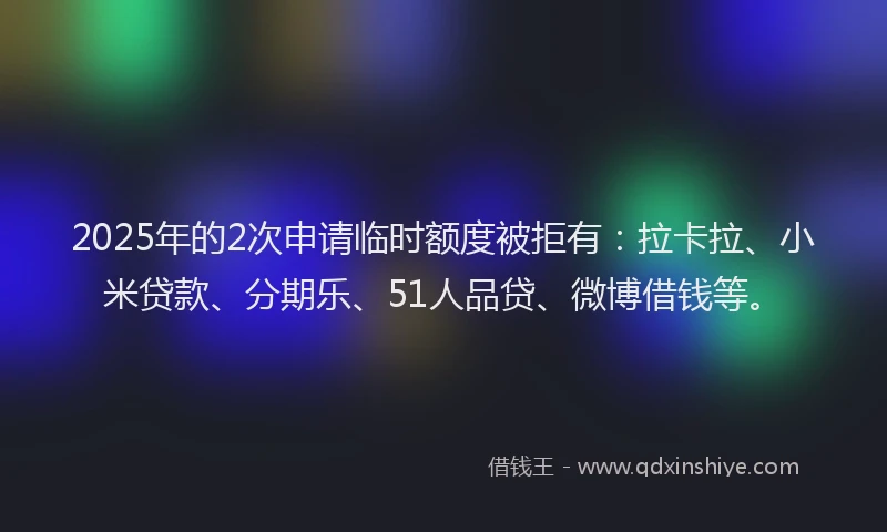 2025年的2次申请临时额度被拒有：拉卡拉、小米贷款、分期乐、51人品贷、微博借钱等。