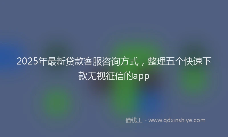 2025年最新贷款客服咨询方式，整理五个快速下款无视征信的app