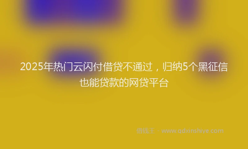 2025年热门云闪付借贷不通过，归纳5个黑征信也能贷款的网贷平台