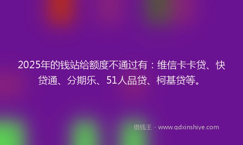 2025年的钱站给额度不通过有：维信卡卡贷、快贷通、分期乐、51人品贷、柯基贷等。