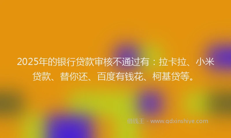 2025年的银行贷款审核不通过有：拉卡拉、小米贷款、替你还、百度有钱花、柯基贷等。