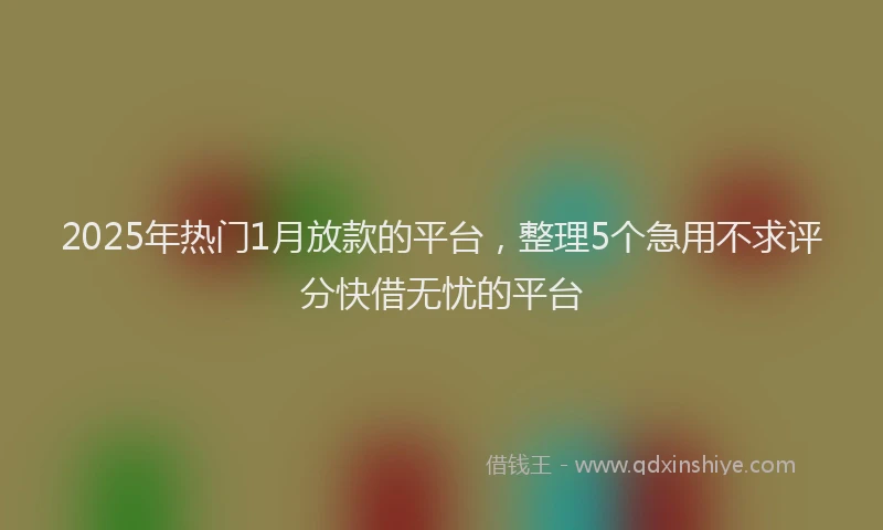 2025年热门1月放款的平台，整理5个急用不求评分快借无忧的平台
