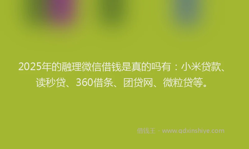 2025年的融理微信借钱是真的吗有：小米贷款、读秒贷、360借条、团贷网、微粒贷等。