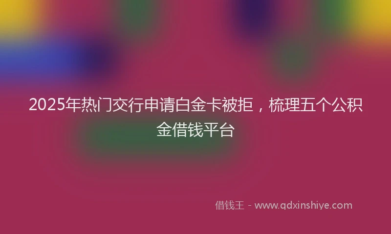 2025年热门交行申请白金卡被拒，梳理五个公积金借钱平台