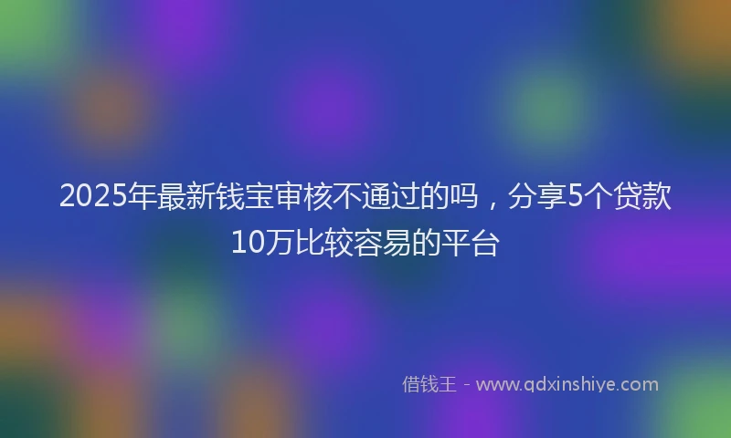 2025年最新钱宝审核不通过的吗，分享5个贷款10万比较容易的平台