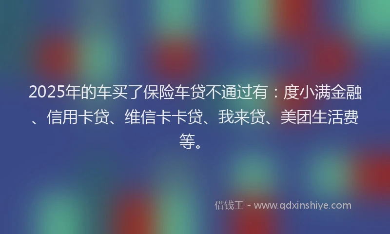 2025年的车买了保险车贷不通过有：度小满金融、信用卡贷、维信卡卡贷、我来贷、美团生活费等。