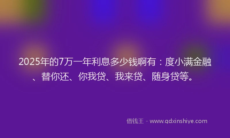 2025年的7万一年利息多少钱啊有：度小满金融、替你还、你我贷、我来贷、随身贷等。