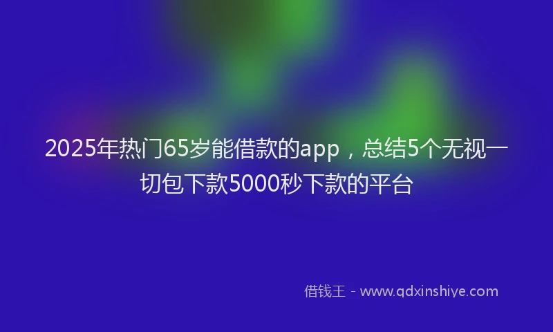 2025年热门65岁能借款的app，总结5个无视一切包下款5000秒下款的平台