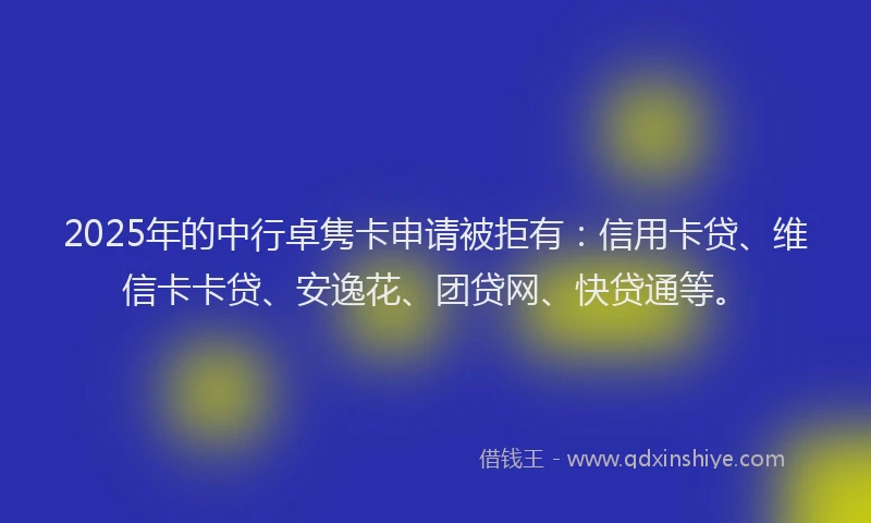 2025年的中行卓隽卡申请被拒有：信用卡贷、维信卡卡贷、安逸花、团贷网、快贷通等。