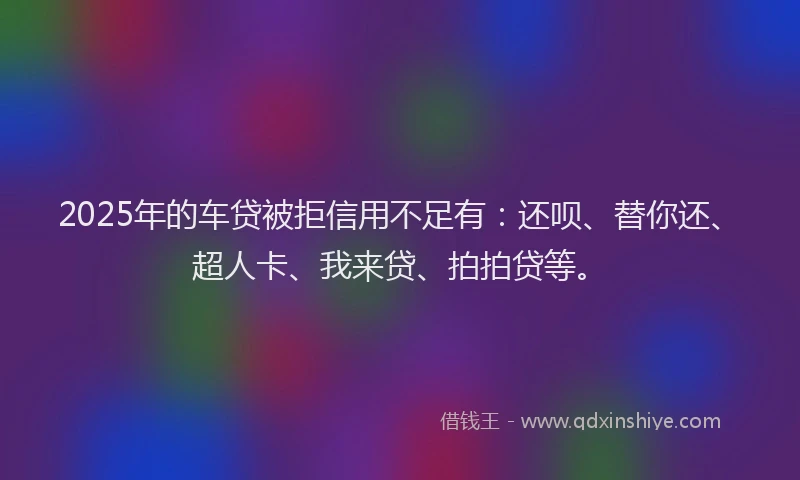 2025年的车贷被拒信用不足有：还呗、替你还、超人卡、我来贷、拍拍贷等。