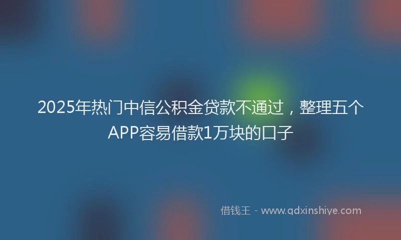 2025年热门中信公积金贷款不通过，整理五个APP容易借款1万块的口子