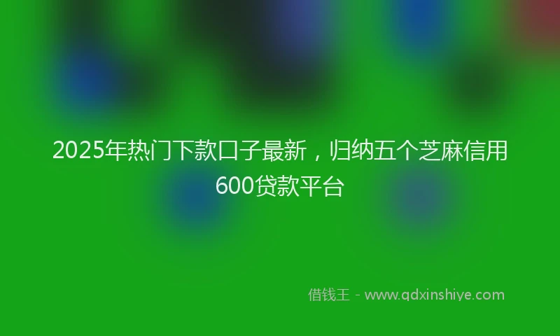 2025年热门下款口子最新，归纳五个芝麻信用600贷款平台