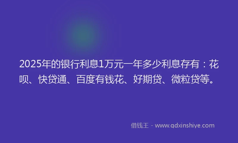 2025年的银行利息1万元一年多少利息存有：花呗、快贷通、百度有钱花、好期贷、微粒贷等。