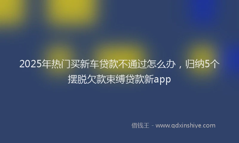 2025年热门买新车贷款不通过怎么办，归纳5个摆脱欠款束缚贷款新app