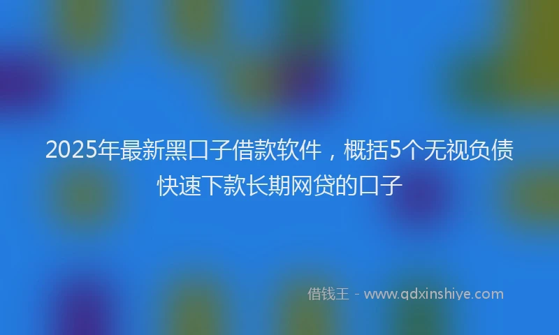 2025年最新黑口子借款软件，概括5个无视负债快速下款长期网贷的口子