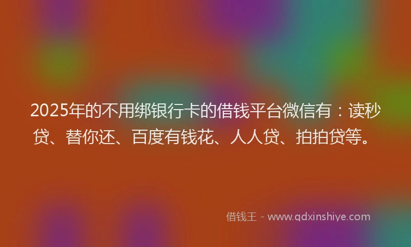 2025年的不用绑银行卡的借钱平台微信有：读秒贷、替你还、百度有钱花、人人贷、拍拍贷等。