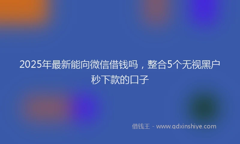 2025年最新能向微信借钱吗，整合5个无视黑户秒下款的口子