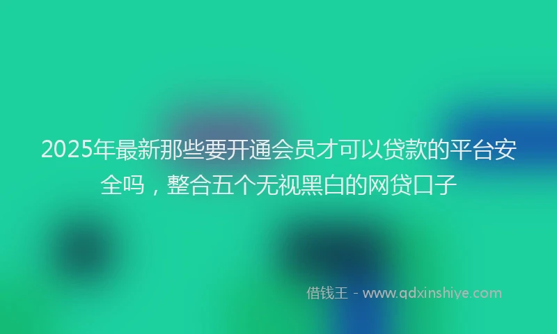 2025年最新那些要开通会员才可以贷款的平台安全吗，整合五个无视黑白的网贷口子