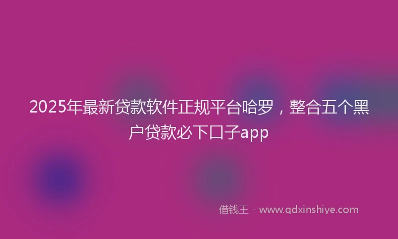 2025年最新贷款软件正规平台哈罗，整合五个黑户贷款必下口子app