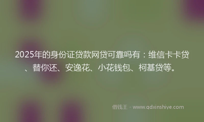 2025年的身份证贷款网贷可靠吗有：维信卡卡贷、替你还、安逸花、小花钱包、柯基贷等。