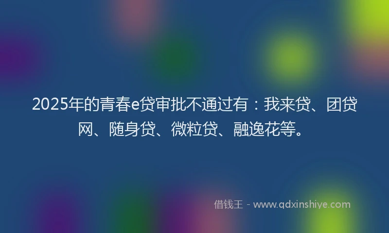 2025年的青春e贷审批不通过有：我来贷、团贷网、随身贷、微粒贷、融逸花等。