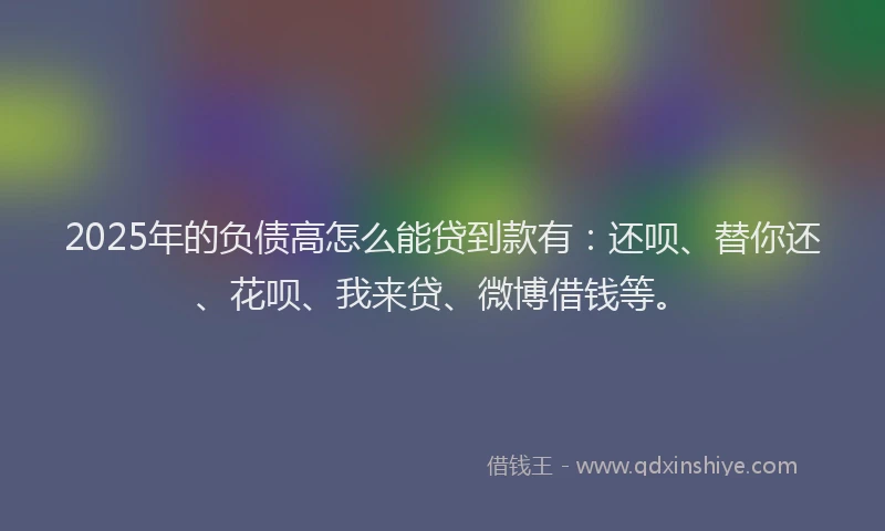 2025年的负债高怎么能贷到款有：还呗、替你还、花呗、我来贷、微博借钱等。