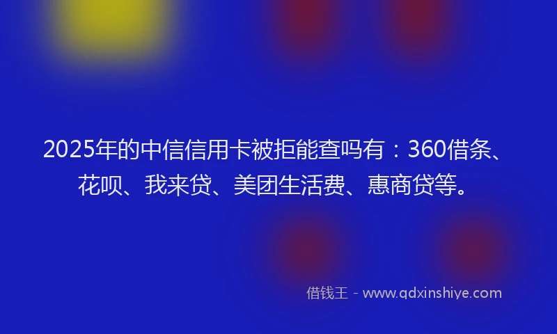 2025年的中信信用卡被拒能查吗有：360借条、花呗、我来贷、美团生活费、惠商贷等。