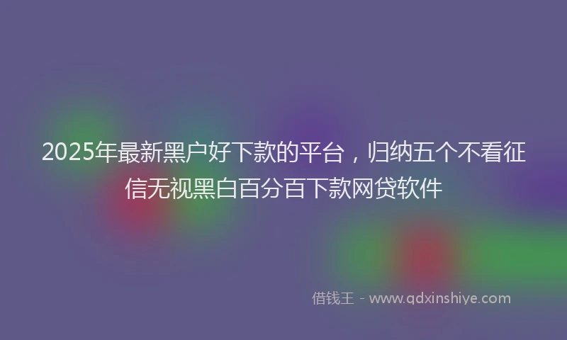 2025年最新黑户好下款的平台，归纳五个不看征信无视黑白百分百下款网贷软件